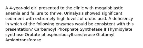 A 4-year-old girl presented to the clinic with megaloblastic anemia and failure to thrive. Urinalysis showed significant sediment with extremely high levels of orotic acid. A deficiency in which of the following enzymes would be consistent with this presentation? Carbamoyl Phosphate Synthetase II Thymidylate synthase Orotate phosphoribosyltransferase Glutamyl Amidotransferase