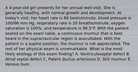 A 4-year-old girl presents for her annual well-visit. She is generally healthy, with normal growth and development. At today's visit, her heart rate is 88 beats/minute, blood pressure is 100/66 mm Hg, respiratory rate is 20 breaths/minute, oxygen saturation is 100%, and temperature is 98.5°F. With the patient seated on the exam table, a continuous murmur that is best heard in the supraclavicular region is auscultated. With the patient in a supine position, the murmur is not appreciated. The rest of her physical exam is unremarkable. What is the most likely etiology of this exam finding? A. Ventriculoseptal defect B. Atrial septal defect C. Patent ductus arteriosus D. Still murmur E. Venous hum