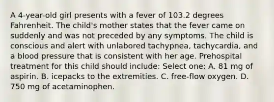 A 4-year-old girl presents with a fever of 103.2 degrees Fahrenheit. The child's mother states that the fever came on suddenly and was not preceded by any symptoms. The child is conscious and alert with unlabored tachypnea, tachycardia, and a blood pressure that is consistent with her age. Prehospital treatment for this child should include: Select one: A. 81 mg of aspirin. B. icepacks to the extremities. C. free-flow oxygen. D. 750 mg of acetaminophen.