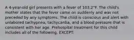 A 4-year-old girl presents with a fever of 103.2°F. The child's mother states that the fever came on suddenly and was not preceded by any symptoms. The child is conscious and alert with unlabored tachypnea, tachycardia, and a blood pressure that is consistent with her age. Prehospital treatment for this child includes all of the following, EXCEPT: