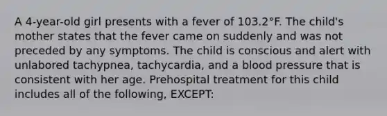 A 4-year-old girl presents with a fever of 103.2°F. The child's mother states that the fever came on suddenly and was not preceded by any symptoms. The child is conscious and alert with unlabored tachypnea, tachycardia, and a blood pressure that is consistent with her age. Prehospital treatment for this child includes all of the following, EXCEPT: