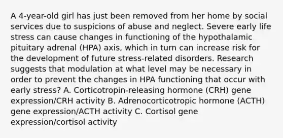 A 4-year-old girl has just been removed from her home by social services due to suspicions of abuse and neglect. Severe early life stress can cause changes in functioning of the hypothalamic pituitary adrenal (HPA) axis, which in turn can increase risk for the development of future stress-related disorders. Research suggests that modulation at what level may be necessary in order to prevent the changes in HPA functioning that occur with early stress? A. Corticotropin-releasing hormone (CRH) gene expression/CRH activity B. Adrenocorticotropic hormone (ACTH) gene expression/ACTH activity C. Cortisol gene expression/cortisol activity