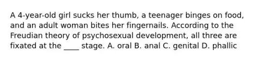 A 4-year-old girl sucks her thumb, a teenager binges on food, and an adult woman bites her fingernails. According to the Freudian theory of psychosexual development, all three are fixated at the ____ stage. A. oral B. anal C. genital D. phallic