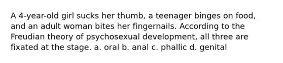 A 4-year-old girl sucks her thumb, a teenager binges on food, and an adult woman bites her fingernails. According to the Freudian theory of psychosexual development, all three are fixated at the stage. a. oral b. anal c. phallic d. genital