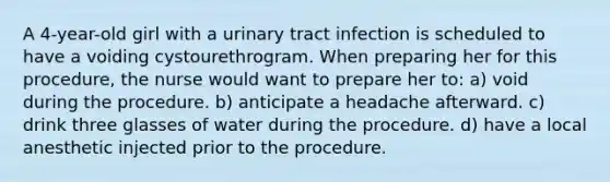 A 4-year-old girl with a urinary tract infection is scheduled to have a voiding cystourethrogram. When preparing her for this procedure, the nurse would want to prepare her to: a) void during the procedure. b) anticipate a headache afterward. c) drink three glasses of water during the procedure. d) have a local anesthetic injected prior to the procedure.