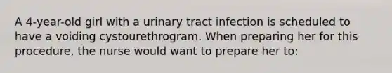 A 4-year-old girl with a urinary tract infection is scheduled to have a voiding cystourethrogram. When preparing her for this procedure, the nurse would want to prepare her to: