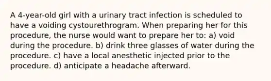 A 4-year-old girl with a urinary tract infection is scheduled to have a voiding cystourethrogram. When preparing her for this procedure, the nurse would want to prepare her to: a) void during the procedure. b) drink three glasses of water during the procedure. c) have a local anesthetic injected prior to the procedure. d) anticipate a headache afterward.