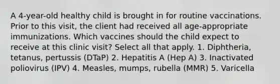 A 4-year-old healthy child is brought in for routine vaccinations. Prior to this visit, the client had received all age-appropriate immunizations. Which vaccines should the child expect to receive at this clinic visit? Select all that apply. 1. Diphtheria, tetanus, pertussis (DTaP) 2. Hepatitis A (Hep A) 3. Inactivated poliovirus (IPV) 4. Measles, mumps, rubella (MMR) 5. Varicella