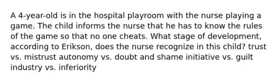 A 4-year-old is in the hospital playroom with the nurse playing a game. The child informs the nurse that he has to know the rules of the game so that no one cheats. What stage of development, according to Erikson, does the nurse recognize in this child? trust vs. mistrust autonomy vs. doubt and shame initiative vs. guilt industry vs. inferiority