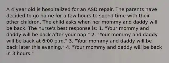 A 4-year-old is hospitalized for an ASD repair. The parents have decided to go home for a few hours to spend time with their other children. The child asks when her mommy and daddy will be back. The nurse's best response is: 1. "Your mommy and daddy will be back after your nap." 2. "Your mommy and daddy will be back at 6:00 p.m." 3. "Your mommy and daddy will be back later this evening." 4. "Your mommy and daddy will be back in 3 hours."