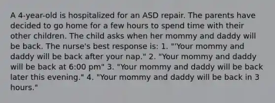 A 4-year-old is hospitalized for an ASD repair. The parents have decided to go home for a few hours to spend time with their other children. The child asks when her mommy and daddy will be back. The nurse's best response is: 1. "'Your mommy and daddy will be back after your nap." 2. "Your mommy and daddy will be back at 6:00 pm" 3. "Your mommy and daddy will be back later this evening." 4. "Your mommy and daddy will be back in 3 hours."