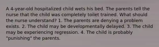 A 4-year-old hospitalized child wets his bed. The parents tell the nurse that the child was completely toilet trained. What should the nurse understand? 1. The parents are denying a problem exists. 2. The child may be developmentally delayed. 3. The child may be experiencing regression. 4. The child is probably "punishing" the parents.