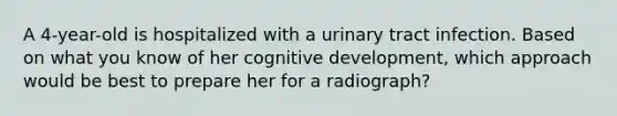 A 4-year-old is hospitalized with a urinary tract infection. Based on what you know of her cognitive development, which approach would be best to prepare her for a radiograph?