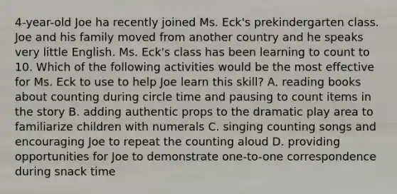 4-year-old Joe ha recently joined Ms. Eck's prekindergarten class. Joe and his family moved from another country and he speaks very little English. Ms. Eck's class has been learning to count to 10. Which of the following activities would be the most effective for Ms. Eck to use to help Joe learn this skill? A. reading books about counting during circle time and pausing to count items in the story B. adding authentic props to the dramatic play area to familiarize children with numerals C. singing counting songs and encouraging Joe to repeat the counting aloud D. providing opportunities for Joe to demonstrate one-to-one correspondence during snack time