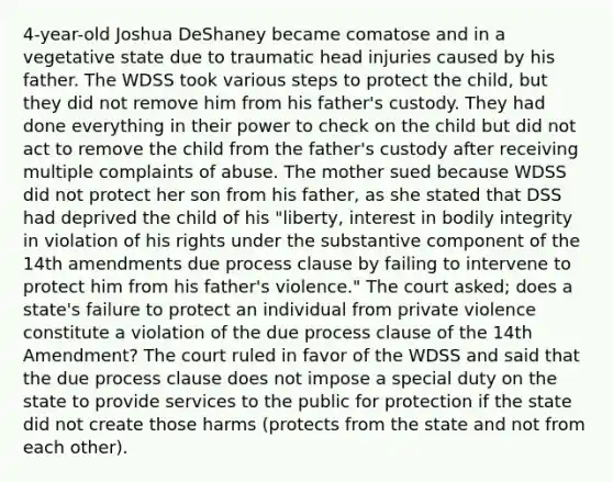 4-year-old Joshua DeShaney became comatose and in a vegetative state due to traumatic head injuries caused by his father. The WDSS took various steps to protect the child, but they did not remove him from his father's custody. They had done everything in their power to check on the child but did not act to remove the child from the father's custody after receiving multiple complaints of abuse. The mother sued because WDSS did not protect her son from his father, as she stated that DSS had deprived the child of his "liberty, interest in bodily integrity in violation of his rights under the substantive component of the 14th amendments due process clause by failing to intervene to protect him from his father's violence." The court asked; does a state's failure to protect an individual from private violence constitute a violation of the due process clause of the 14th Amendment? The court ruled in favor of the WDSS and said that the due process clause does not impose a special duty on the state to provide services to the public for protection if the state did not create those harms (protects from the state and not from each other).