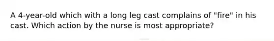 A 4-year-old which with a long leg cast complains of "fire" in his cast. Which action by the nurse is most appropriate?