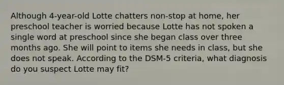 Although 4-year-old Lotte chatters non-stop at home, her preschool teacher is worried because Lotte has not spoken a single word at preschool since she began class over three months ago. She will point to items she needs in class, but she does not speak. According to the DSM-5 criteria, what diagnosis do you suspect Lotte may fit?