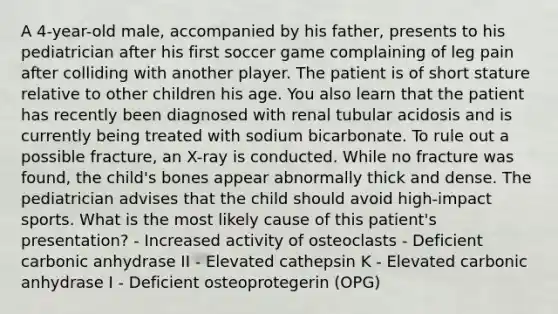 A 4-year-old male, accompanied by his father, presents to his pediatrician after his first soccer game complaining of leg pain after colliding with another player. The patient is of short stature relative to other children his age. You also learn that the patient has recently been diagnosed with renal tubular acidosis and is currently being treated with sodium bicarbonate. To rule out a possible fracture, an X-ray is conducted. While no fracture was found, the child's bones appear abnormally thick and dense. The pediatrician advises that the child should avoid high-impact sports. What is the most likely cause of this patient's presentation? - Increased activity of osteoclasts - Deficient carbonic anhydrase II - Elevated cathepsin K - Elevated carbonic anhydrase I - Deficient osteoprotegerin (OPG)