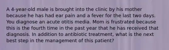 A 4-year-old male is brought into the clinic by his mother because he has had ear pain and a fever for the last two days. You diagnose an acute otitis media. Mom is frustrated because this is the fourth time in the past year that he has received that diagnosis. In addition to antibiotic treatment, what is the next best step in the management of this patient?