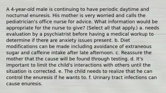 A 4-year-old male is continuing to have periodic daytime and nocturnal enuresis. His mother is very worried and calls the pediatrician's office nurse for advice. What information would be appropriate for the nurse to give? (Select all that apply.) a. needs evaluation by a psychiatrist before having a medical workup to determine if there are anxiety issues present. b. Diet modifications can be made including avoidance of extraneous sugar and caffeine intake after late afternoon. c. Reassure the mother that the cause will be found through testing. d. It's important to limit the child's interactions with others until the situation is corrected. e. The child needs to realize that he can control the enuresis if he wants to. f. Urinary tract infections can cause enuresis.