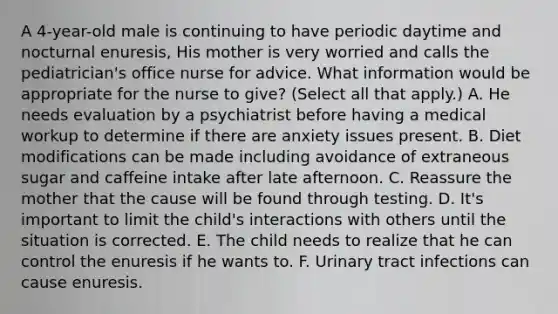 A 4-year-old male is continuing to have periodic daytime and nocturnal enuresis, His mother is very worried and calls the pediatrician's office nurse for advice. What information would be appropriate for the nurse to give? (Select all that apply.) A. He needs evaluation by a psychiatrist before having a medical workup to determine if there are anxiety issues present. B. Diet modifications can be made including avoidance of extraneous sugar and caffeine intake after late afternoon. C. Reassure the mother that the cause will be found through testing. D. It's important to limit the child's interactions with others until the situation is corrected. E. The child needs to realize that he can control the enuresis if he wants to. F. Urinary tract infections can cause enuresis.