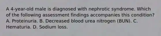 A 4-year-old male is diagnosed with nephrotic syndrome. Which of the following assessment findings accompanies this condition? A. Proteinuria. B. Decreased blood urea nitrogen (BUN). C. Hematuria. D. Sodium loss.