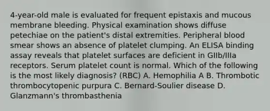 4-year-old male is evaluated for frequent epistaxis and mucous membrane bleeding. Physical examination shows diffuse petechiae on the patient's distal extremities. Peripheral blood smear shows an absence of platelet clumping. An ELISA binding assay reveals that platelet surfaces are deficient in GIIb/IIIa receptors. Serum platelet count is normal. Which of the following is the most likely diagnosis? (RBC) A. Hemophilia A B. Thrombotic thrombocytopenic purpura C. Bernard-Soulier disease D. Glanzmann's thrombasthenia