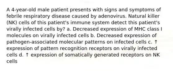 A 4-year-old male patient presents with signs and symptoms of febrile respiratory disease caused by adenovirus. Natural killer (NK) cells of this patient's immune system detect this patient's virally infected cells by? a. Decreased expression of MHC class I molecules on virally infected cells b. Decreased expression of pathogen-associated molecular patterns on infected cells c. ↑ expression of pattern recognition receptors on virally infected cells d. ↑ expression of somatically generated receptors on NK cells