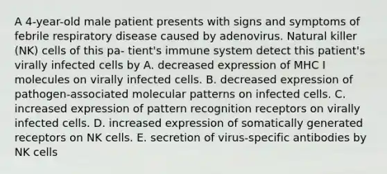 A 4-year-old male patient presents with signs and symptoms of febrile respiratory disease caused by adenovirus. Natural killer (NK) cells of this pa- tient's immune system detect this patient's virally infected cells by A. decreased expression of MHC I molecules on virally infected cells. B. decreased expression of pathogen-associated molecular patterns on infected cells. C. increased expression of pattern recognition receptors on virally infected cells. D. increased expression of somatically generated receptors on NK cells. E. secretion of virus-specific antibodies by NK cells