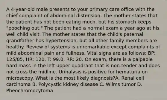 A 4-year-old male presents to your primary care office with the chief complaint of abdominal distension. The mother states that the patient has not been eating much, but his stomach keeps "pooching out." The patient had a normal exam a year ago at his well child visit. The mother states that the child's paternal grandfather has hypertension, but all other family members are healthy. Review of systems is unremarkable except complaints of mild abdominal pain and fullness. Vital signs are as follows: BP: 125/85, HR: 120, T: 99.0, RR: 20. On exam, there is a palpable hard mass in the left upper quadrant that is non-tender and does not cross the midline. Urinalysis is positive for hematuria on microscopy. What is the most likely diagnosis?A. Renal cell carcinoma B. Polycystic kidney disease C. Wilms tumor D. Pheochromocytoma