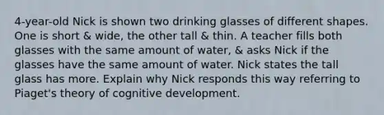 4-year-old Nick is shown two drinking glasses of different shapes. One is short & wide, the other tall & thin. A teacher fills both glasses with the same amount of water, & asks Nick if the glasses have the same amount of water. Nick states the tall glass has more. Explain why Nick responds this way referring to Piaget's theory of cognitive development.