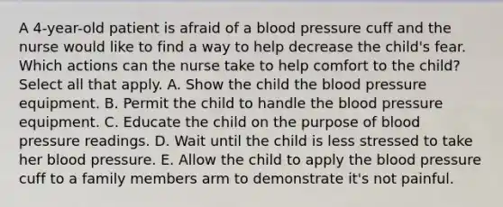 A 4-year-old patient is afraid of a blood pressure cuff and the nurse would like to find a way to help decrease the child's fear. Which actions can the nurse take to help comfort to the child? Select all that apply. A. Show the child the blood pressure equipment. B. Permit the child to handle the blood pressure equipment. C. Educate the child on the purpose of blood pressure readings. D. Wait until the child is less stressed to take her blood pressure. E. Allow the child to apply the blood pressure cuff to a family members arm to demonstrate it's not painful.