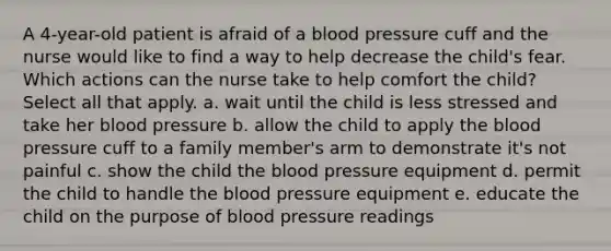 A 4-year-old patient is afraid of a blood pressure cuff and the nurse would like to find a way to help decrease the child's fear. Which actions can the nurse take to help comfort the child? Select all that apply. a. wait until the child is less stressed and take her blood pressure b. allow the child to apply the blood pressure cuff to a family member's arm to demonstrate it's not painful c. show the child the blood pressure equipment d. permit the child to handle the blood pressure equipment e. educate the child on the purpose of blood pressure readings