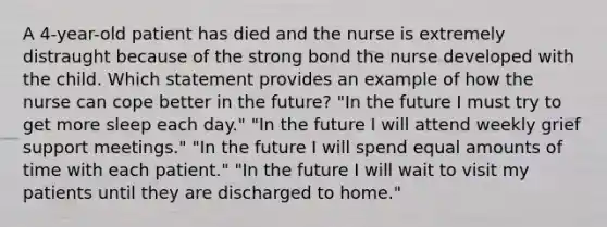 A 4-year-old patient has died and the nurse is extremely distraught because of the strong bond the nurse developed with the child. Which statement provides an example of how the nurse can cope better in the future? "In the future I must try to get more sleep each day." "In the future I will attend weekly grief support meetings." "In the future I will spend equal amounts of time with each patient." "In the future I will wait to visit my patients until they are discharged to home."