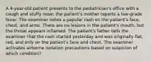 A 4-year-old patient presents to the pediatrician's office with a cough and stuffy nose; the patient's mother reports a low-grade fever. The examiner notes a papular rash on the patient's face, chest, and arms. There are no lesions in the patient's mouth, but the throat appears inflamed. The patient's father tells the examiner that the rash started yesterday and was originally flat, red, and only on the patient's face and chest. The examiner activates airborne isolation precautions based on suspicion of which condition?