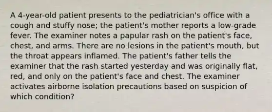 A 4-year-old patient presents to the pediatrician's office with a cough and stuffy nose; the patient's mother reports a low-grade fever. The examiner notes a papular rash on the patient's face, chest, and arms. There are no lesions in the patient's mouth, but the throat appears inflamed. The patient's father tells the examiner that the rash started yesterday and was originally flat, red, and only on the patient's face and chest. The examiner activates airborne isolation precautions based on suspicion of which condition?