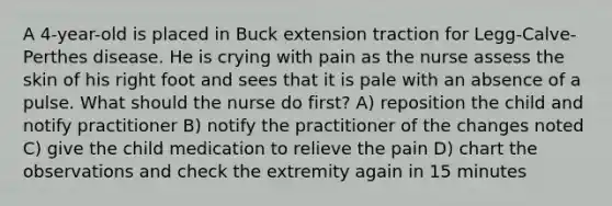 A 4-year-old is placed in Buck extension traction for Legg-Calve-Perthes disease. He is crying with pain as the nurse assess the skin of his right foot and sees that it is pale with an absence of a pulse. What should the nurse do first? A) reposition the child and notify practitioner B) notify the practitioner of the changes noted C) give the child medication to relieve the pain D) chart the observations and check the extremity again in 15 minutes