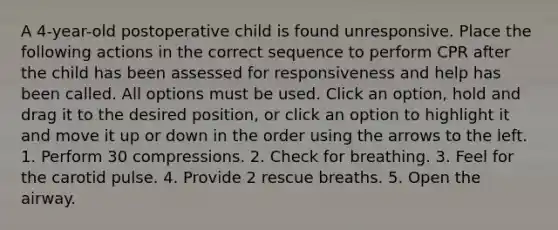 A 4-year-old postoperative child is found unresponsive. Place the following actions in the correct sequence to perform CPR after the child has been assessed for responsiveness and help has been called. All options must be used. Click an option, hold and drag it to the desired position, or click an option to highlight it and move it up or down in the order using the arrows to the left. 1. Perform 30 compressions. 2. Check for breathing. 3. Feel for the carotid pulse. 4. Provide 2 rescue breaths. 5. Open the airway.