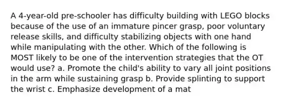 A 4-year-old pre-schooler has difficulty building with LEGO blocks because of the use of an immature pincer grasp, poor voluntary release skills, and difficulty stabilizing objects with one hand while manipulating with the other. Which of the following is MOST likely to be one of the intervention strategies that the OT would use? a. Promote the child's ability to vary all joint positions in the arm while sustaining grasp b. Provide splinting to support the wrist c. Emphasize development of a mat