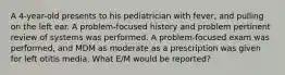 A 4-year-old presents to his pediatrician with fever, and pulling on the left ear. A problem-focused history and problem pertinent review of systems was performed. A problem-focused exam was performed, and MDM as moderate as a prescription was given for left otitis media. What E/M would be reported?