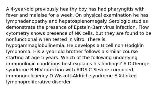 A 4-year-old previously healthy boy has had pharyngitis with fever and malaise for a week. On physical examination he has lymphadenopathy and hepatosplenomegaly. Serologic studies demonstrate the presence of Epstein-Barr virus infection. Flow cytometry shows presence of NK cells, but they are found to be nonfunctional when tested in vitro. There is hypogammaglobulinemia. He develops a B cell non-Hodgkin lymphoma. His 2-year-old brother follows a similar course starting at age 5 years. Which of the following underlying immunologic conditions best explains his findings? A DiGeorge syndrome B HIV infection with AIDS C Severe combined immunodeficiency D Wiskott-Aldrich syndrome E X-linked lymphoproliferative disorder