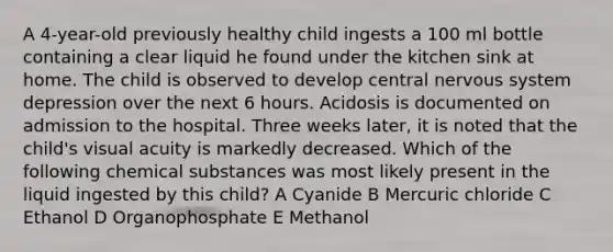 A 4-year-old previously healthy child ingests a 100 ml bottle containing a clear liquid he found under the kitchen sink at home. The child is observed to develop central nervous system depression over the next 6 hours. Acidosis is documented on admission to the hospital. Three weeks later, it is noted that the child's visual acuity is markedly decreased. Which of the following chemical substances was most likely present in the liquid ingested by this child? A Cyanide B Mercuric chloride C Ethanol D Organophosphate E Methanol