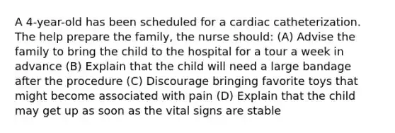 A 4-year-old has been scheduled for a cardiac catheterization. The help prepare the family, the nurse should: (A) Advise the family to bring the child to the hospital for a tour a week in advance (B) Explain that the child will need a large bandage after the procedure (C) Discourage bringing favorite toys that might become associated with pain (D) Explain that the child may get up as soon as the vital signs are stable