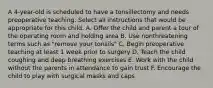 A 4-year-old is scheduled to have a tonsillectomy and needs preoperative teaching. Select all instructions that would be appropriate for this child. A. Offer the child and parent a tour of the operating room and holding area B. Use nonthreatening terms such as "remove your tonsils" C. Begin preoperative teaching at least 1 week prior to surgery D. Teach the child coughing and deep breathing exercises E. Work with the child without the parents in attendance to gain trust F. Encourage the child to play with surgical masks and caps