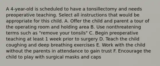 A 4-year-old is scheduled to have a tonsillectomy and needs preoperative teaching. Select all instructions that would be appropriate for this child. A. Offer the child and parent a tour of the operating room and holding area B. Use nonthreatening terms such as "remove your tonsils" C. Begin preoperative teaching at least 1 week prior to surgery D. Teach the child coughing and deep breathing exercises E. Work with the child without the parents in attendance to gain trust F. Encourage the child to play with surgical masks and caps