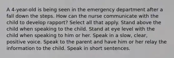 A 4-year-old is being seen in the emergency department after a fall down the steps. How can the nurse communicate with the child to develop rapport? Select all that apply. Stand above the child when speaking to the child. Stand at eye level with the child when speaking to him or her. Speak in a slow, clear, positive voice. Speak to the parent and have him or her relay the information to the child. Speak in short sentences.