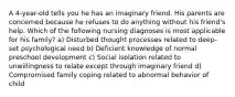 A 4-year-old tells you he has an imaginary friend. His parents are concerned because he refuses to do anything without his friend's help. Which of the following nursing diagnoses is most applicable for his family? a) Disturbed thought processes related to deep-set psychological need b) Deficient knowledge of normal preschool development c) Social isolation related to unwillingness to relate except through imaginary friend d) Compromised family coping related to abnormal behavior of child