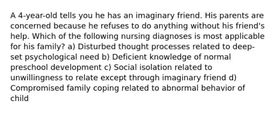 A 4-year-old tells you he has an imaginary friend. His parents are concerned because he refuses to do anything without his friend's help. Which of the following nursing diagnoses is most applicable for his family? a) Disturbed thought processes related to deep-set psychological need b) Deficient knowledge of normal preschool development c) Social isolation related to unwillingness to relate except through imaginary friend d) Compromised family coping related to abnormal behavior of child