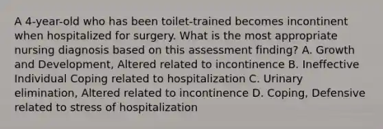 A 4-year-old who has been toilet-trained becomes incontinent when hospitalized for surgery. What is the most appropriate nursing diagnosis based on this assessment finding? A. Growth and Development, Altered related to incontinence B. Ineffective Individual Coping related to hospitalization C. Urinary elimination, Altered related to incontinence D. Coping, Defensive related to stress of hospitalization