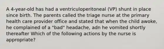 A 4-year-old has had a ventriculoperitoneal (VP) shunt in place since birth. The parents called the triage nurse at the primary health care provider office and stated that when the child awoke, he complained of a "bad" headache, adn he vomited shortly thereafter Which of the following actions by the nurse is appropriate?